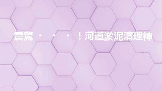 震驚！河道淤泥清理神器？好用嗎？
